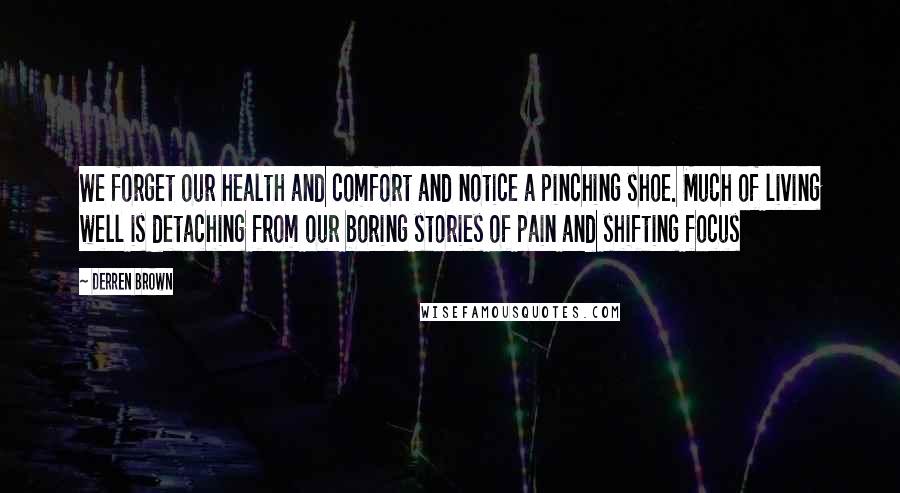 Derren Brown Quotes: We forget our health and comfort and notice a pinching shoe. Much of living well is detaching from our boring stories of pain and shifting focus