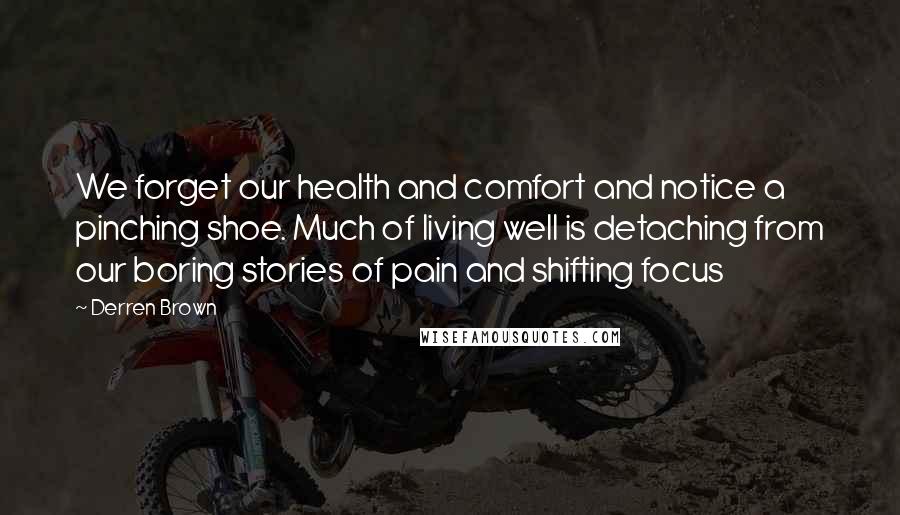 Derren Brown Quotes: We forget our health and comfort and notice a pinching shoe. Much of living well is detaching from our boring stories of pain and shifting focus