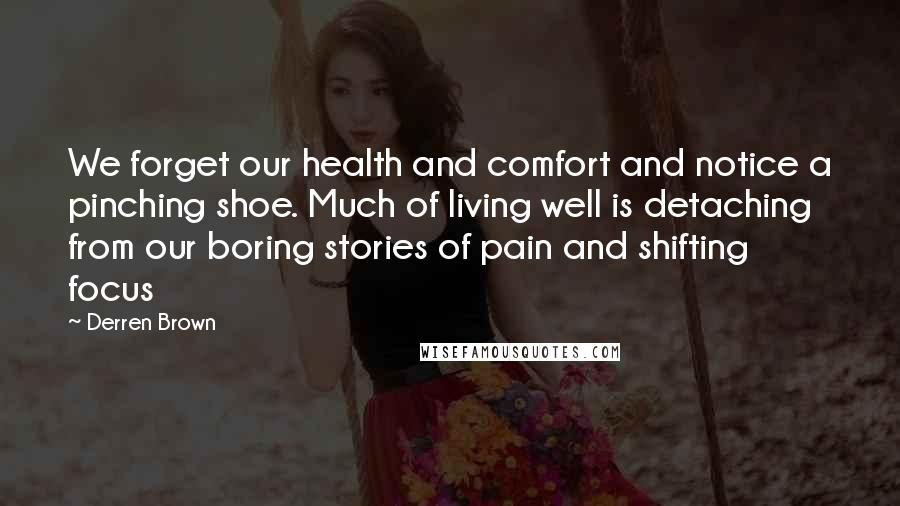 Derren Brown Quotes: We forget our health and comfort and notice a pinching shoe. Much of living well is detaching from our boring stories of pain and shifting focus