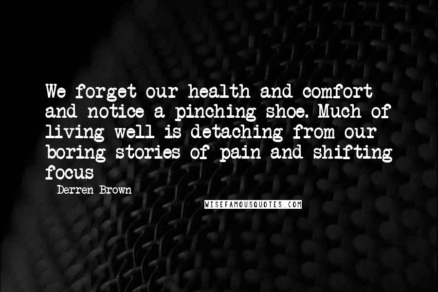 Derren Brown Quotes: We forget our health and comfort and notice a pinching shoe. Much of living well is detaching from our boring stories of pain and shifting focus