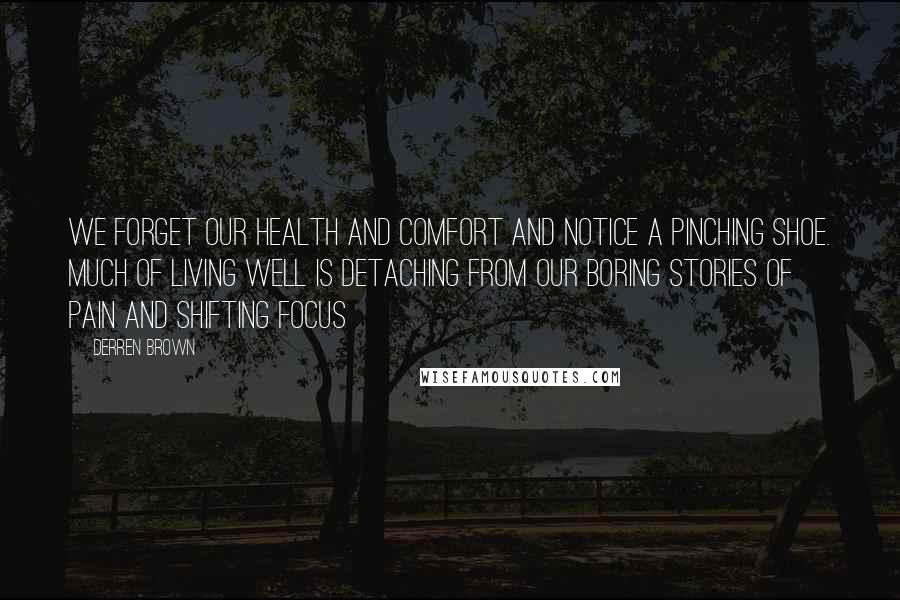 Derren Brown Quotes: We forget our health and comfort and notice a pinching shoe. Much of living well is detaching from our boring stories of pain and shifting focus