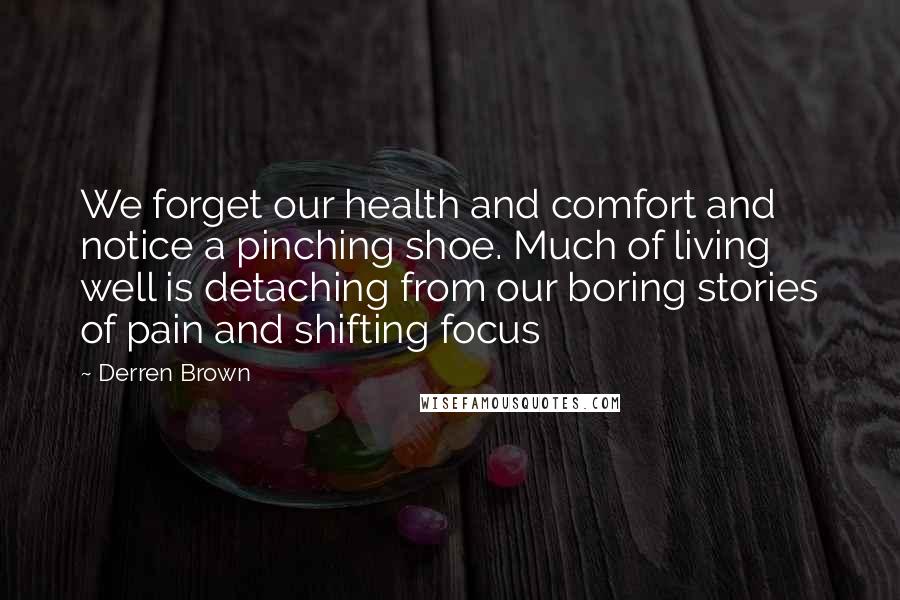Derren Brown Quotes: We forget our health and comfort and notice a pinching shoe. Much of living well is detaching from our boring stories of pain and shifting focus