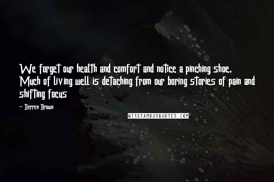 Derren Brown Quotes: We forget our health and comfort and notice a pinching shoe. Much of living well is detaching from our boring stories of pain and shifting focus