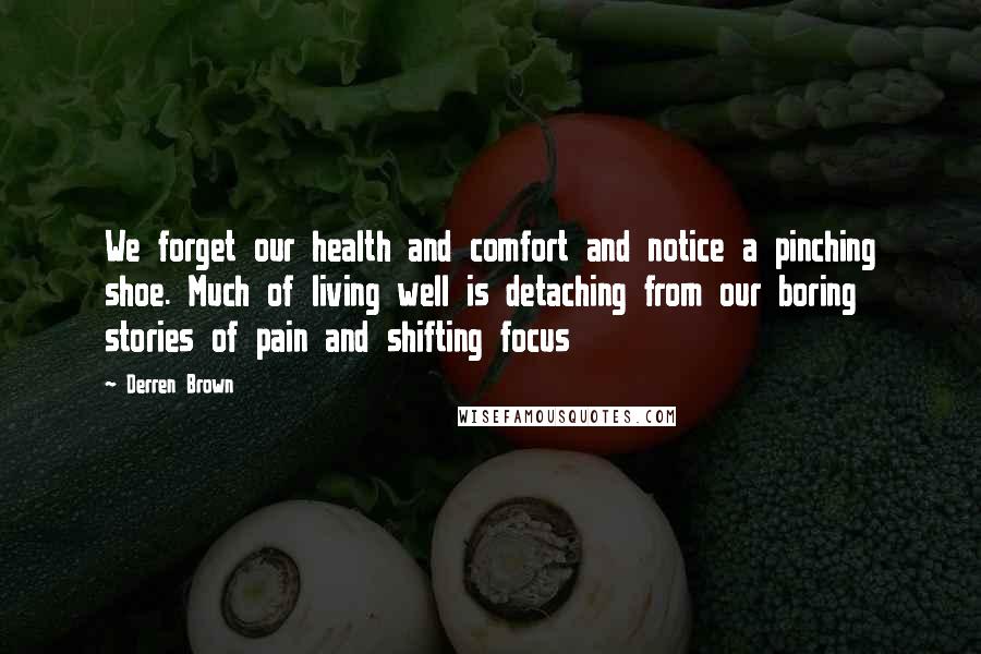 Derren Brown Quotes: We forget our health and comfort and notice a pinching shoe. Much of living well is detaching from our boring stories of pain and shifting focus