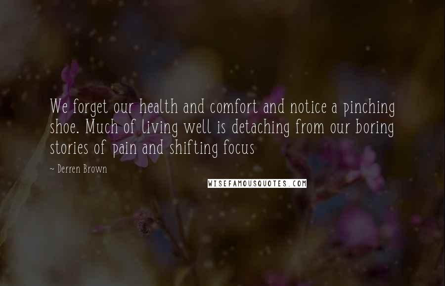 Derren Brown Quotes: We forget our health and comfort and notice a pinching shoe. Much of living well is detaching from our boring stories of pain and shifting focus