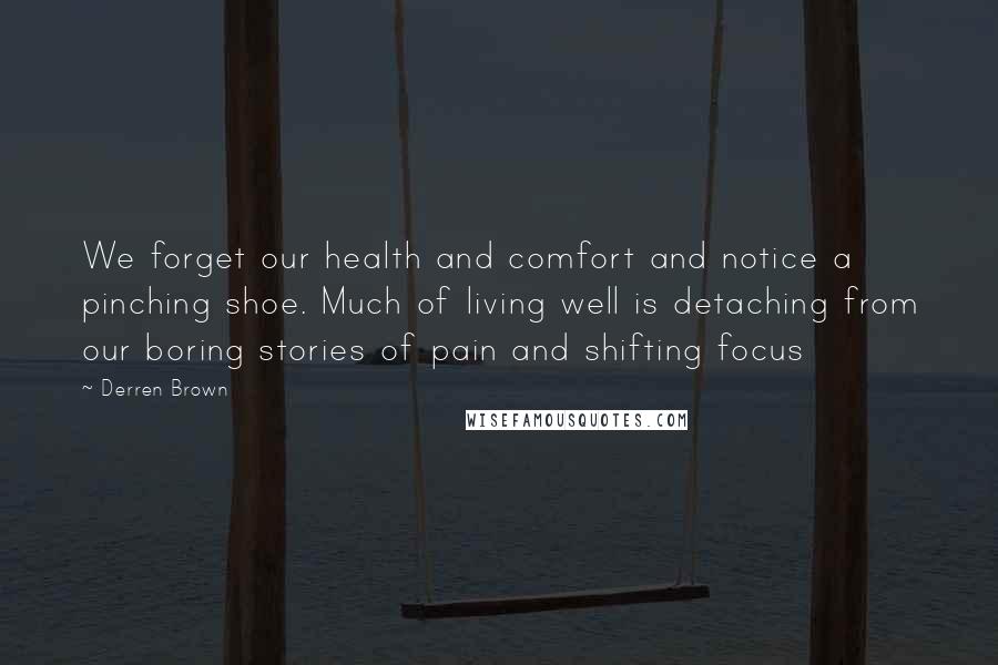 Derren Brown Quotes: We forget our health and comfort and notice a pinching shoe. Much of living well is detaching from our boring stories of pain and shifting focus