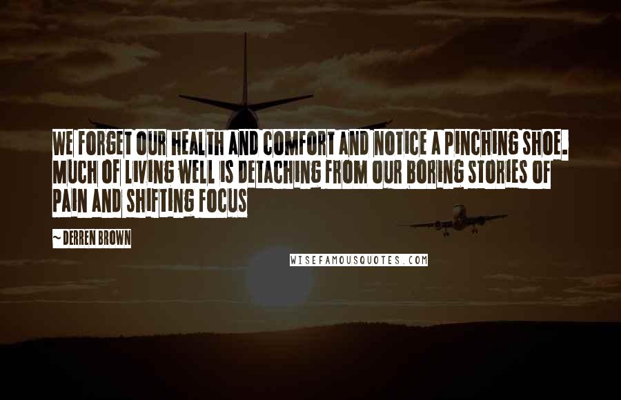 Derren Brown Quotes: We forget our health and comfort and notice a pinching shoe. Much of living well is detaching from our boring stories of pain and shifting focus