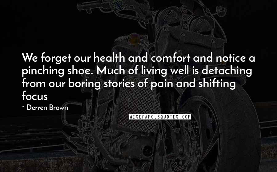 Derren Brown Quotes: We forget our health and comfort and notice a pinching shoe. Much of living well is detaching from our boring stories of pain and shifting focus