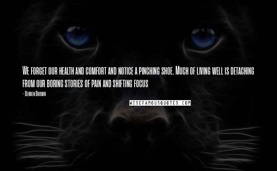 Derren Brown Quotes: We forget our health and comfort and notice a pinching shoe. Much of living well is detaching from our boring stories of pain and shifting focus