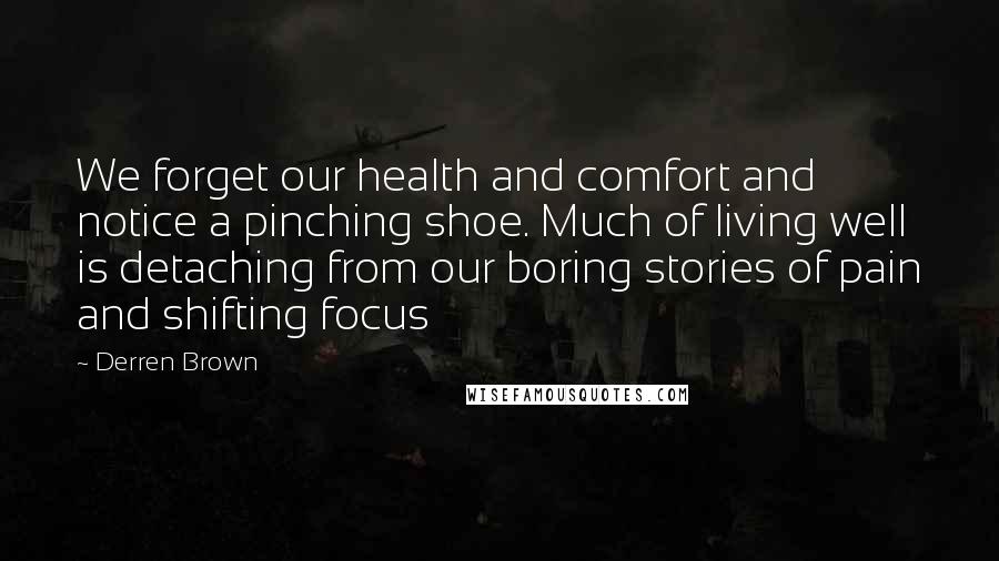 Derren Brown Quotes: We forget our health and comfort and notice a pinching shoe. Much of living well is detaching from our boring stories of pain and shifting focus