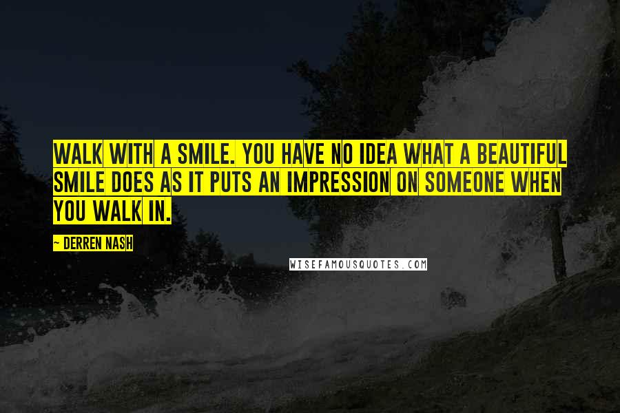 Derren Nash Quotes: Walk with a smile. You have no idea what a beautiful smile does as it puts an impression on someone when you walk in.