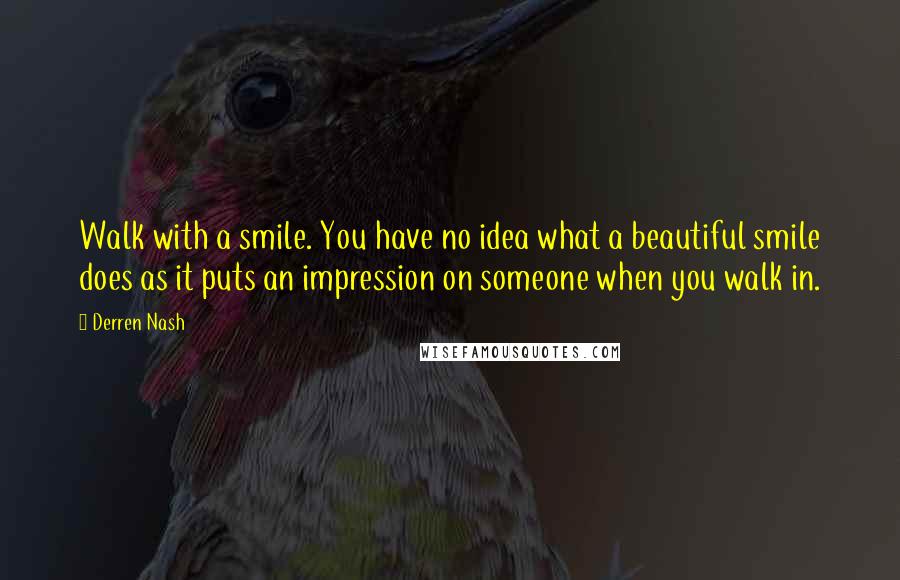 Derren Nash Quotes: Walk with a smile. You have no idea what a beautiful smile does as it puts an impression on someone when you walk in.