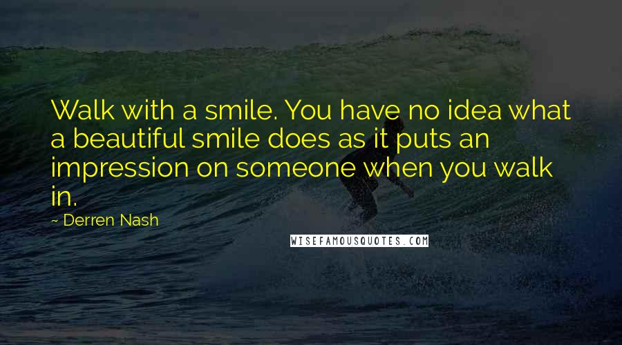 Derren Nash Quotes: Walk with a smile. You have no idea what a beautiful smile does as it puts an impression on someone when you walk in.