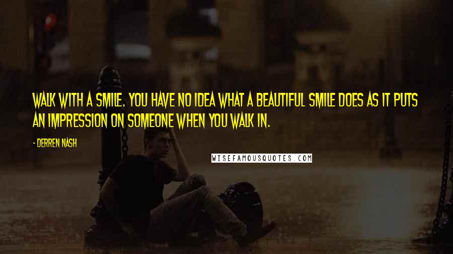 Derren Nash Quotes: Walk with a smile. You have no idea what a beautiful smile does as it puts an impression on someone when you walk in.