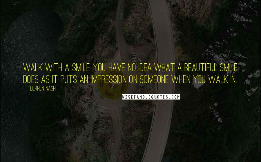 Derren Nash Quotes: Walk with a smile. You have no idea what a beautiful smile does as it puts an impression on someone when you walk in.