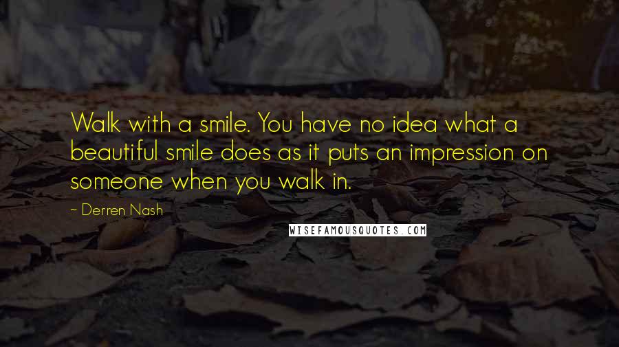 Derren Nash Quotes: Walk with a smile. You have no idea what a beautiful smile does as it puts an impression on someone when you walk in.