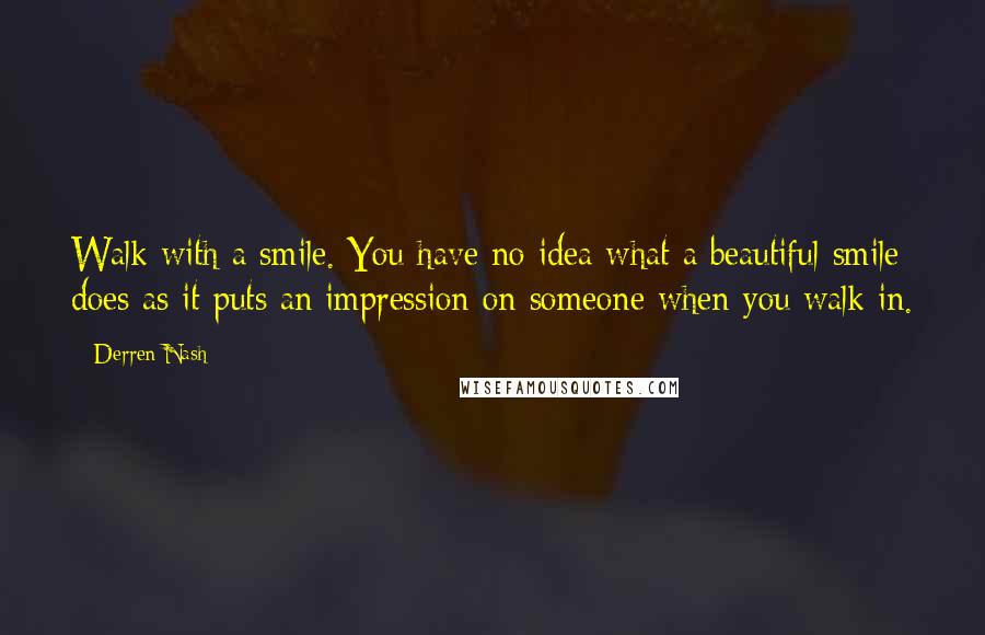 Derren Nash Quotes: Walk with a smile. You have no idea what a beautiful smile does as it puts an impression on someone when you walk in.