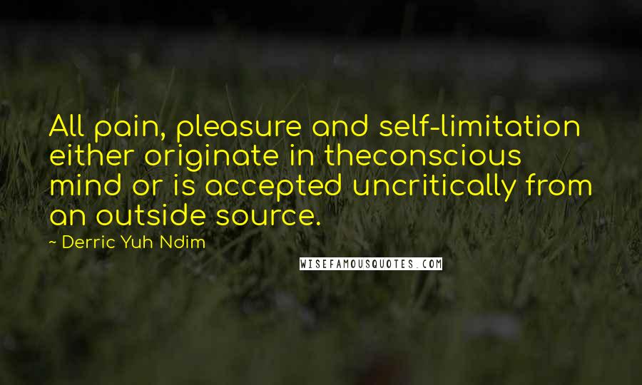 Derric Yuh Ndim Quotes: All pain, pleasure and self-limitation either originate in theconscious mind or is accepted uncritically from an outside source.