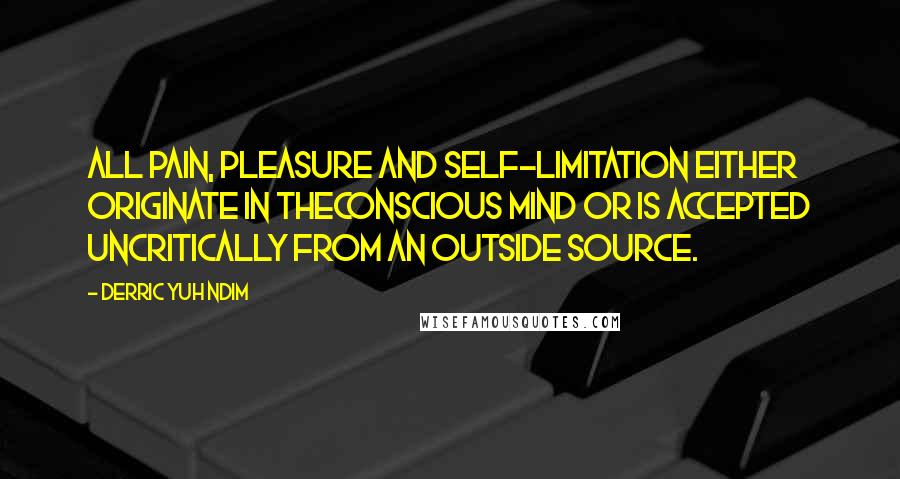 Derric Yuh Ndim Quotes: All pain, pleasure and self-limitation either originate in theconscious mind or is accepted uncritically from an outside source.