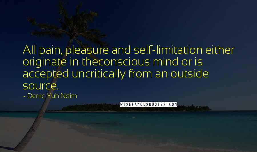 Derric Yuh Ndim Quotes: All pain, pleasure and self-limitation either originate in theconscious mind or is accepted uncritically from an outside source.