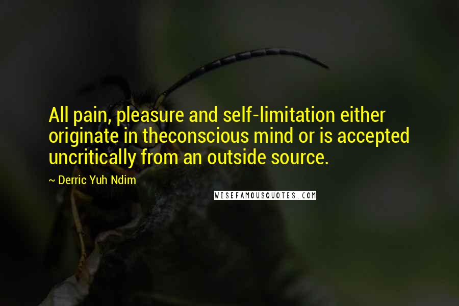 Derric Yuh Ndim Quotes: All pain, pleasure and self-limitation either originate in theconscious mind or is accepted uncritically from an outside source.