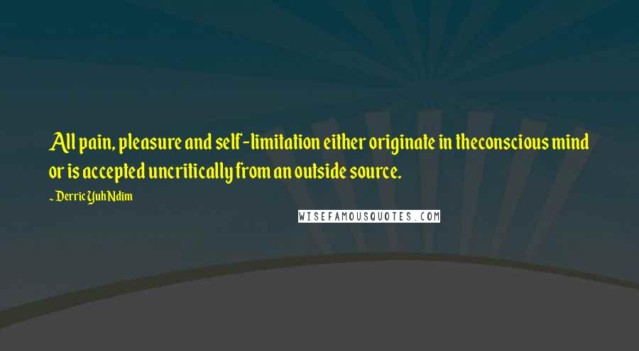 Derric Yuh Ndim Quotes: All pain, pleasure and self-limitation either originate in theconscious mind or is accepted uncritically from an outside source.