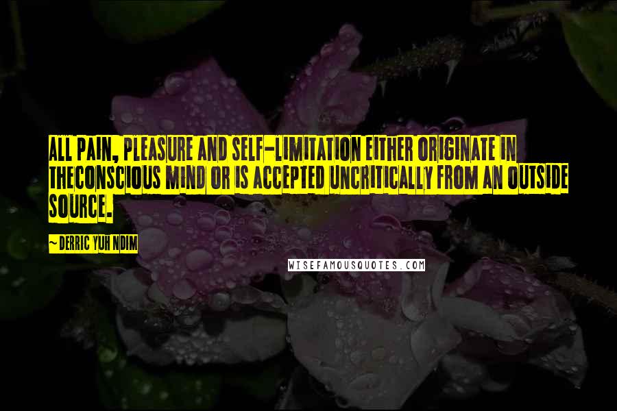 Derric Yuh Ndim Quotes: All pain, pleasure and self-limitation either originate in theconscious mind or is accepted uncritically from an outside source.