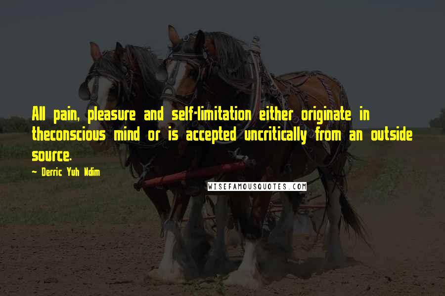 Derric Yuh Ndim Quotes: All pain, pleasure and self-limitation either originate in theconscious mind or is accepted uncritically from an outside source.