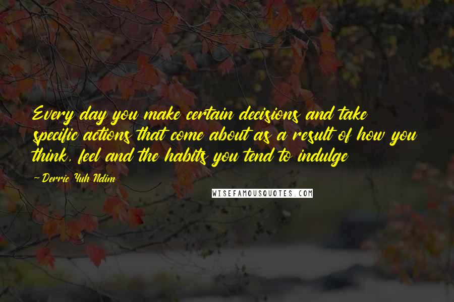 Derric Yuh Ndim Quotes: Every day you make certain decisions and take specific actions that come about as a result of how you think, feel and the habits you tend to indulge