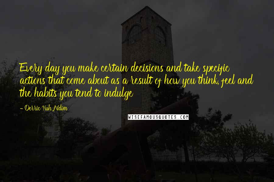 Derric Yuh Ndim Quotes: Every day you make certain decisions and take specific actions that come about as a result of how you think, feel and the habits you tend to indulge