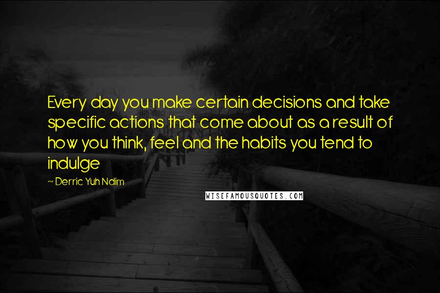 Derric Yuh Ndim Quotes: Every day you make certain decisions and take specific actions that come about as a result of how you think, feel and the habits you tend to indulge