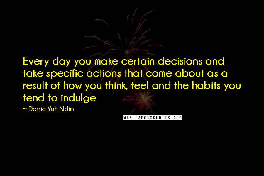 Derric Yuh Ndim Quotes: Every day you make certain decisions and take specific actions that come about as a result of how you think, feel and the habits you tend to indulge