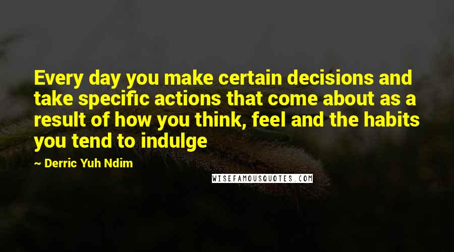 Derric Yuh Ndim Quotes: Every day you make certain decisions and take specific actions that come about as a result of how you think, feel and the habits you tend to indulge