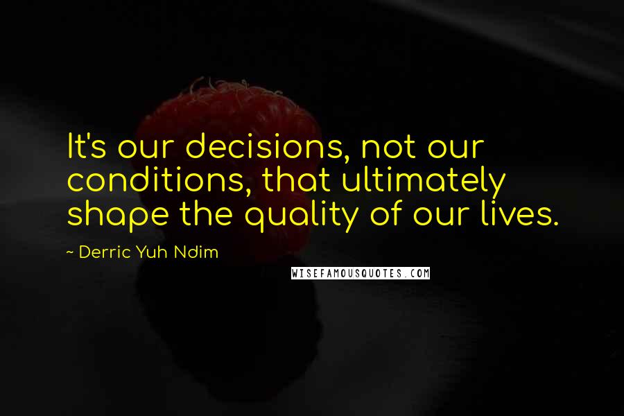 Derric Yuh Ndim Quotes: It's our decisions, not our conditions, that ultimately shape the quality of our lives.