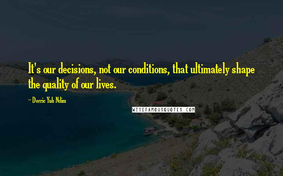 Derric Yuh Ndim Quotes: It's our decisions, not our conditions, that ultimately shape the quality of our lives.