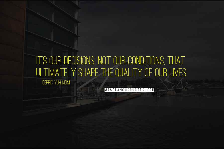 Derric Yuh Ndim Quotes: It's our decisions, not our conditions, that ultimately shape the quality of our lives.