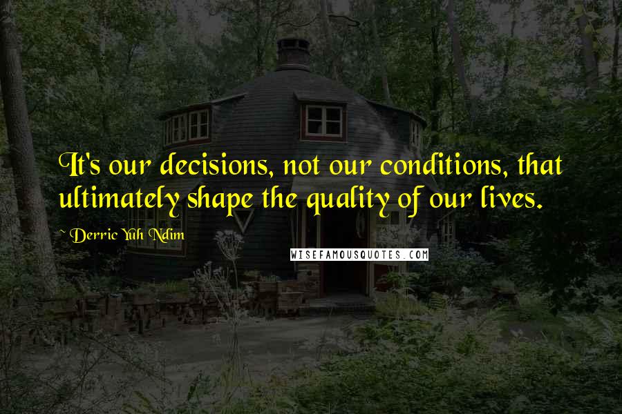 Derric Yuh Ndim Quotes: It's our decisions, not our conditions, that ultimately shape the quality of our lives.