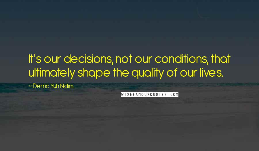 Derric Yuh Ndim Quotes: It's our decisions, not our conditions, that ultimately shape the quality of our lives.