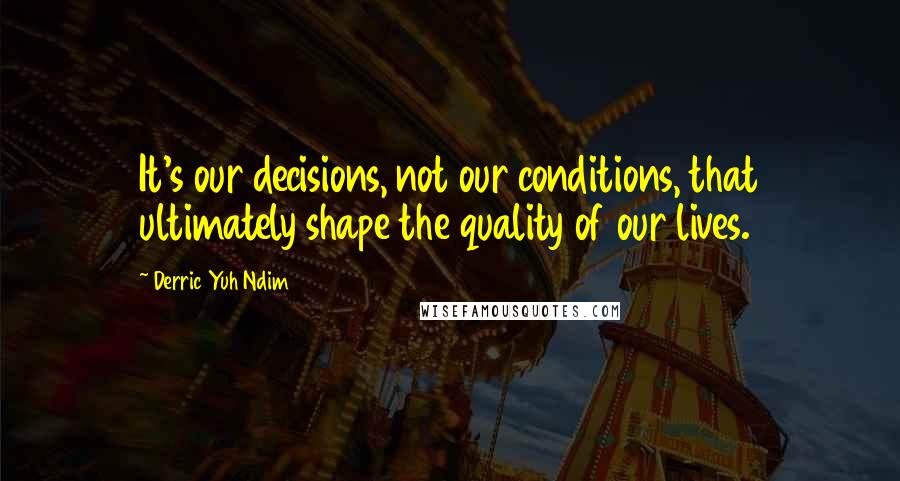 Derric Yuh Ndim Quotes: It's our decisions, not our conditions, that ultimately shape the quality of our lives.