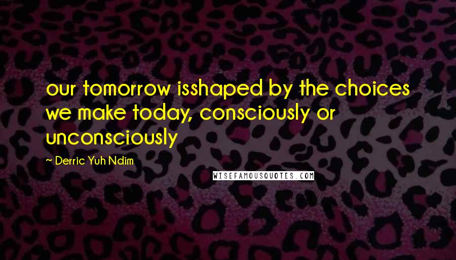 Derric Yuh Ndim Quotes: our tomorrow isshaped by the choices we make today, consciously or unconsciously