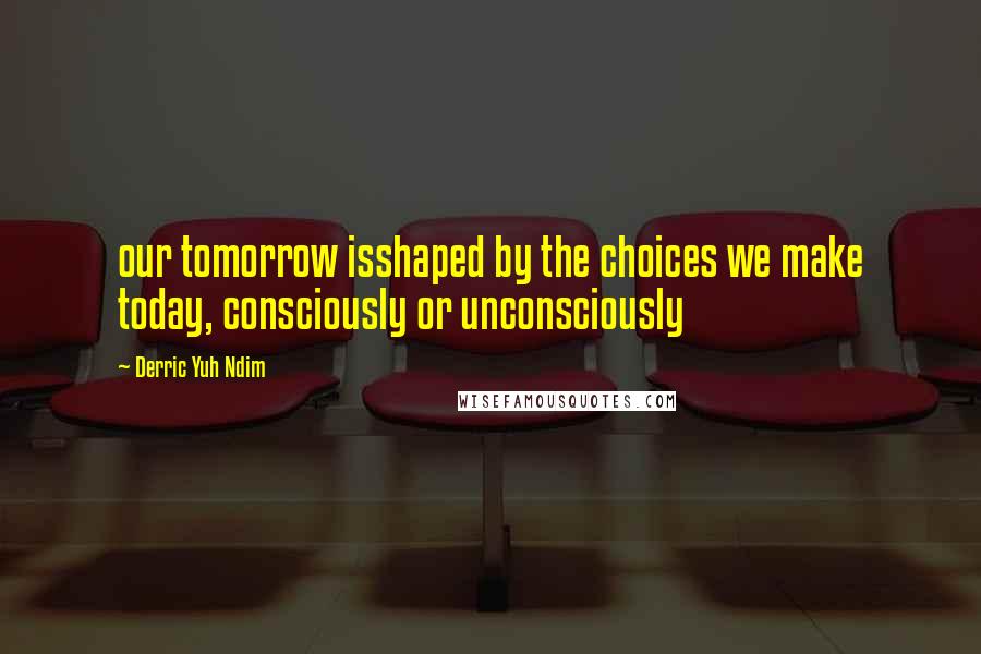 Derric Yuh Ndim Quotes: our tomorrow isshaped by the choices we make today, consciously or unconsciously