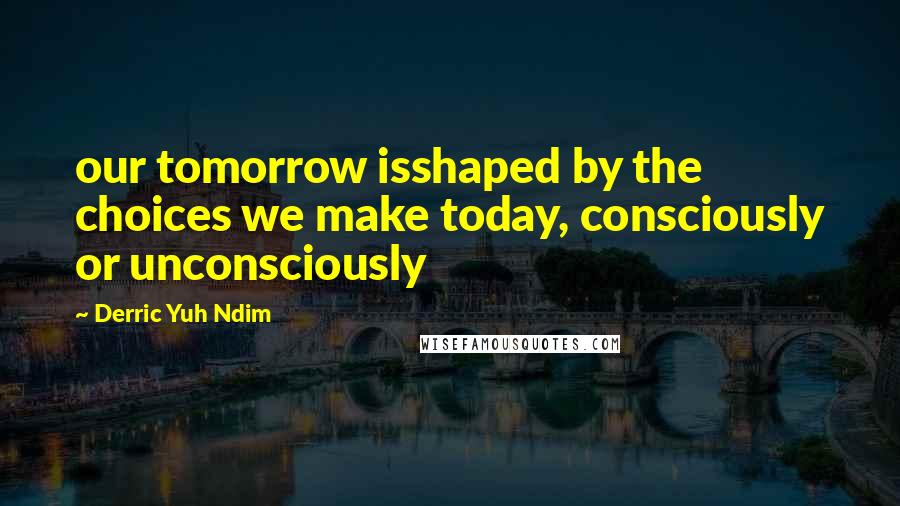 Derric Yuh Ndim Quotes: our tomorrow isshaped by the choices we make today, consciously or unconsciously