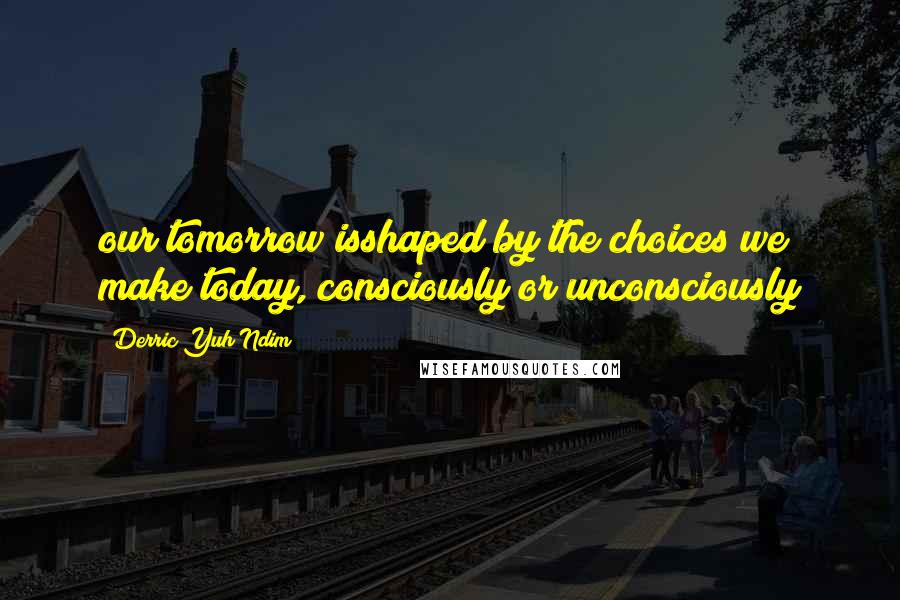 Derric Yuh Ndim Quotes: our tomorrow isshaped by the choices we make today, consciously or unconsciously