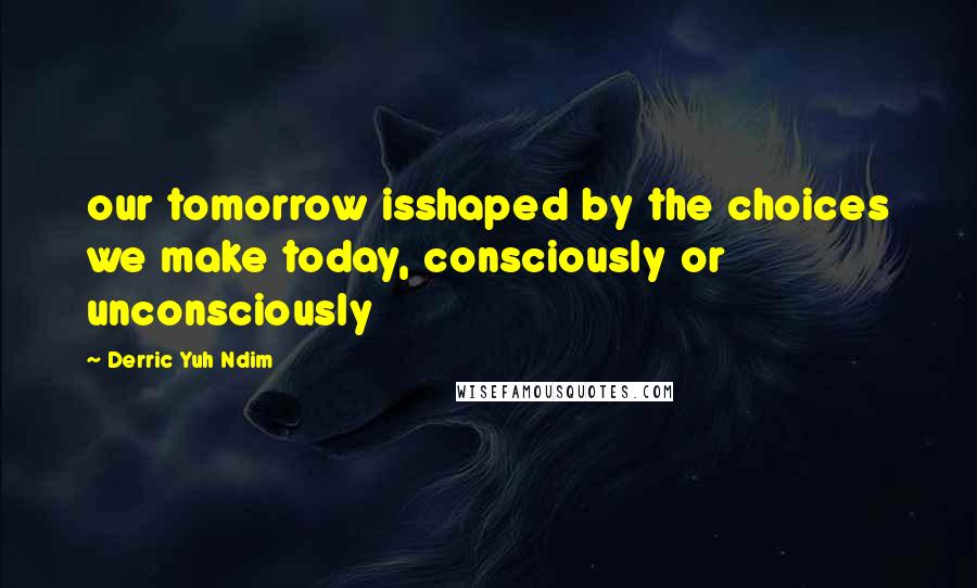 Derric Yuh Ndim Quotes: our tomorrow isshaped by the choices we make today, consciously or unconsciously