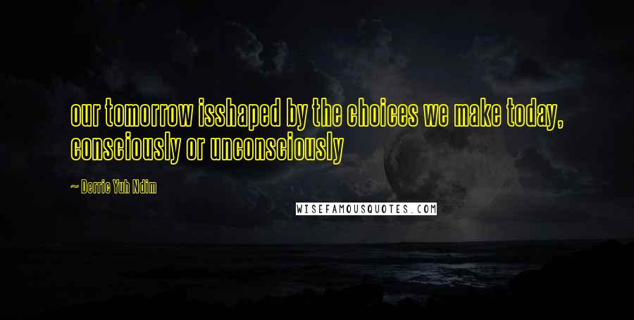 Derric Yuh Ndim Quotes: our tomorrow isshaped by the choices we make today, consciously or unconsciously