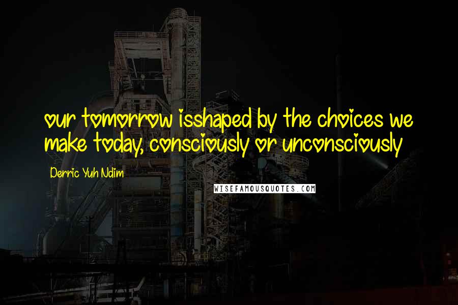 Derric Yuh Ndim Quotes: our tomorrow isshaped by the choices we make today, consciously or unconsciously