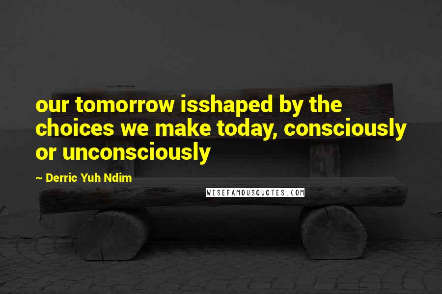 Derric Yuh Ndim Quotes: our tomorrow isshaped by the choices we make today, consciously or unconsciously