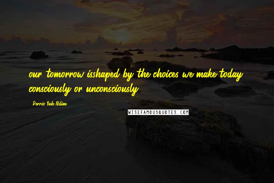 Derric Yuh Ndim Quotes: our tomorrow isshaped by the choices we make today, consciously or unconsciously