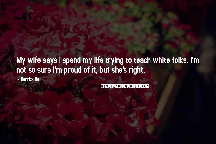 Derrick Bell Quotes: My wife says I spend my life trying to teach white folks. I'm not so sure I'm proud of it, but she's right.