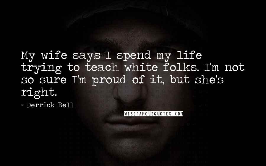 Derrick Bell Quotes: My wife says I spend my life trying to teach white folks. I'm not so sure I'm proud of it, but she's right.
